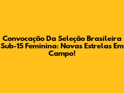 Convocação Da Seleção Brasileira Sub-15 Feminina: Novas Estrelas Em Campo!