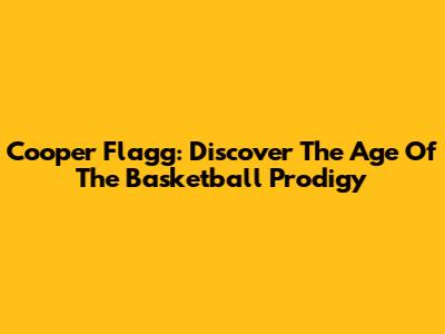 Cooper Flagg: Discover The Age Of The Basketball Prodigy