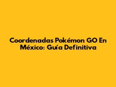 Coordenadas Pokémon GO En México: Guía Definitiva