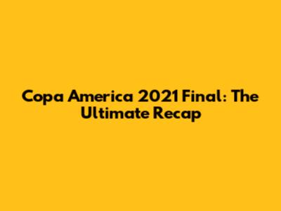 Copa America 2021 Final: The Ultimate Recap