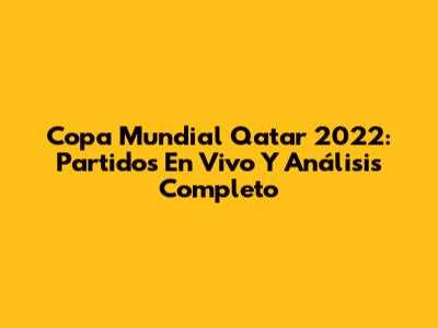 Copa Mundial Qatar 2022: Partidos En Vivo Y Análisis Completo