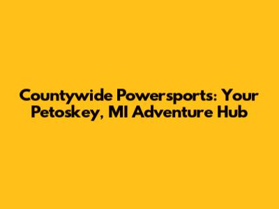Countywide Powersports: Your Petoskey, MI Adventure Hub