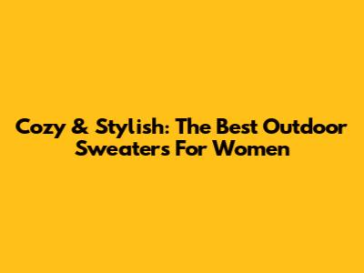 Cozy & Stylish: The Best Outdoor Sweaters For Women