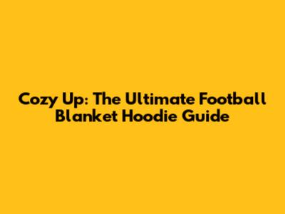 Cozy Up: The Ultimate Football Blanket Hoodie Guide