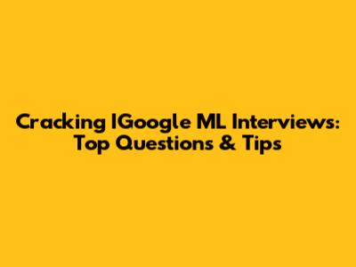 Cracking IGoogle ML Interviews: Top Questions & Tips