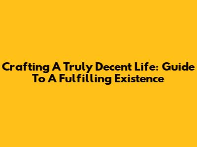 Crafting A Truly Decent Life: Guide To A Fulfilling Existence