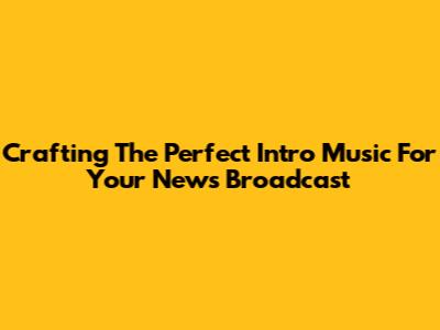 Crafting The Perfect Intro Music For Your News Broadcast