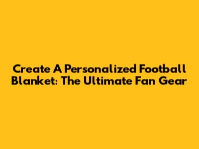 Create A Personalized Football Blanket: The Ultimate Fan Gear