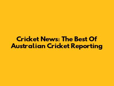 Cricket News: The Best Of Australian Cricket Reporting