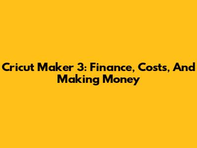 Cricut Maker 3: Finance, Costs, And Making Money