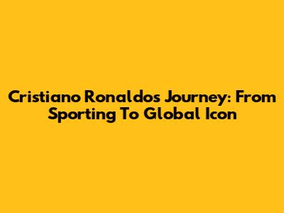 Cristiano Ronaldo's Journey: From Sporting To Global Icon