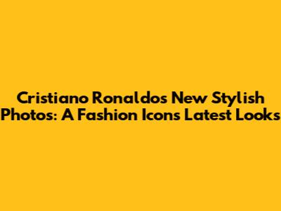 Cristiano Ronaldo's New Stylish Photos: A Fashion Icon's Latest Looks