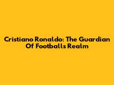 Cristiano Ronaldo: The Guardian Of Football's Realm