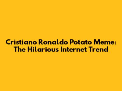 Cristiano Ronaldo Potato Meme: The Hilarious Internet Trend