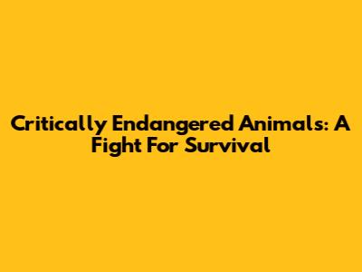 Critically Endangered Animals: A Fight For Survival