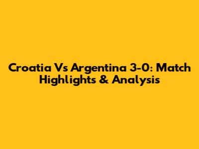 Croatia Vs Argentina 3-0: Match Highlights & Analysis