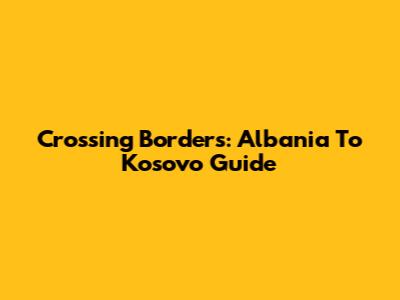 Crossing Borders: Albania To Kosovo Guide