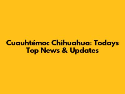 Cuauhtémoc Chihuahua: Today's Top News & Updates