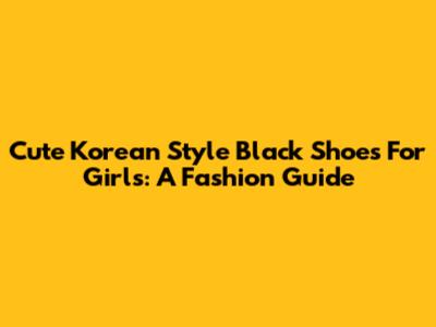 Cute Korean Style Black Shoes For Girls: A Fashion Guide