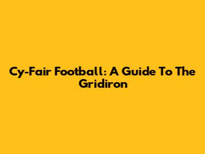 Cy-Fair Football: A Guide To The Gridiron
