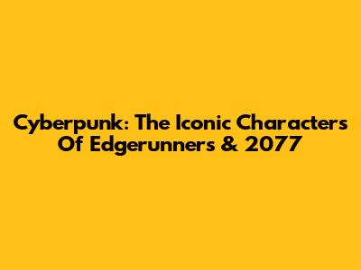 Cyberpunk: The Iconic Characters Of Edgerunners & 2077