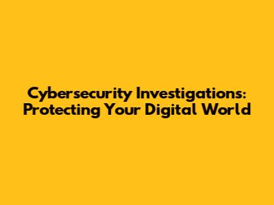 Cybersecurity Investigations: Protecting Your Digital World