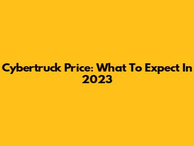Cybertruck Price: What To Expect In 2023