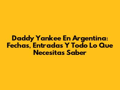 Daddy Yankee En Argentina: Fechas, Entradas Y Todo Lo Que Necesitas Saber