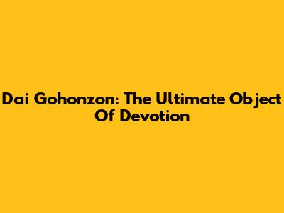 Dai Gohonzon: The Ultimate Object Of Devotion