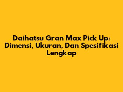 Daihatsu Gran Max Pick Up: Dimensi, Ukuran, Dan Spesifikasi Lengkap