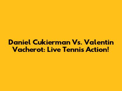 Daniel Cukierman Vs. Valentin Vacherot: Live Tennis Action!
