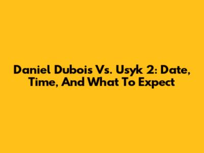 Daniel Dubois Vs. Usyk 2: Date, Time, And What To Expect