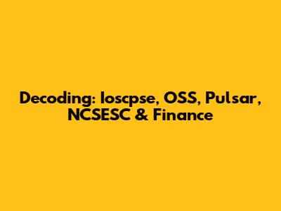 Decoding: Ioscpse, OSS, Pulsar, NCSESC & Finance