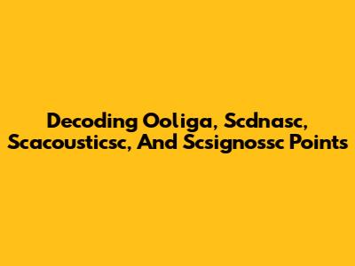 Decoding Ooliga, Scdnasc, Scacousticsc, And Scsignossc Points