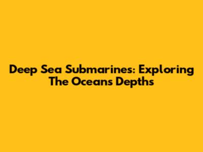 Deep Sea Submarines: Exploring The Ocean's Depths