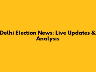Delhi Election News: Live Updates & Analysis