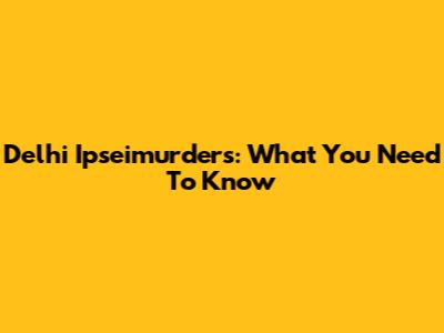 Delhi Ipseimurders: What You Need To Know