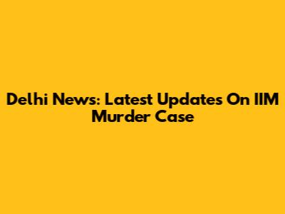 Delhi News: Latest Updates On IIM Murder Case