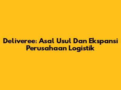 Deliveree: Asal Usul Dan Ekspansi Perusahaan Logistik