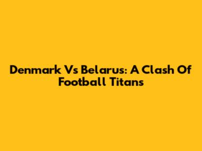 Denmark Vs Belarus: A Clash Of Football Titans