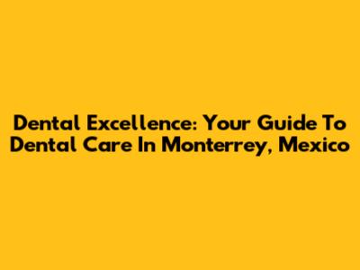 Dental Excellence: Your Guide To Dental Care In Monterrey, Mexico