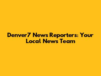 Denver7 News Reporters: Your Local News Team