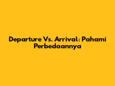 Departure Vs. Arrival: Pahami Perbedaannya