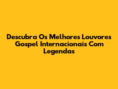 Descubra Os Melhores Louvores Gospel Internacionais Com Legendas