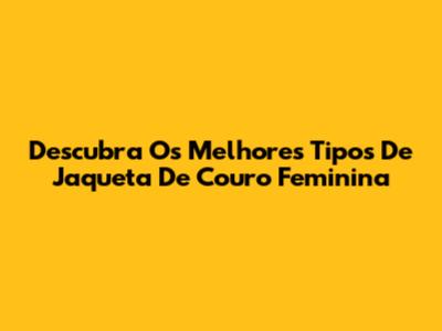 Descubra Os Melhores Tipos De Jaqueta De Couro Feminina