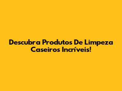 Descubra Produtos De Limpeza Caseiros Incríveis!