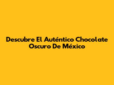 Descubre El Auténtico Chocolate Oscuro De México