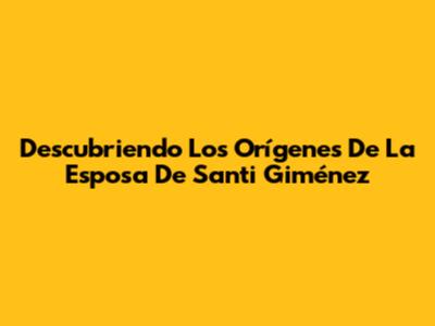Descubriendo Los Orígenes De La Esposa De Santi Giménez