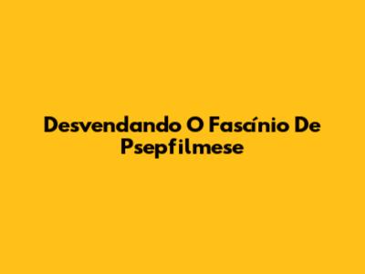 Desvendando O Fascínio De Psepfilmese