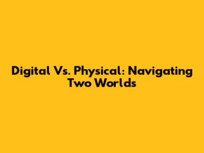 Digital Vs. Physical: Navigating Two Worlds